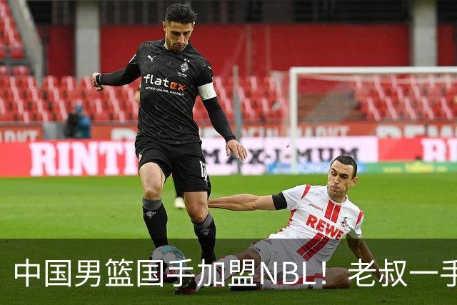 中国男篮国手加盟NBL！老叔一手提拔，CBA打不明白，国家队镀金球员！
