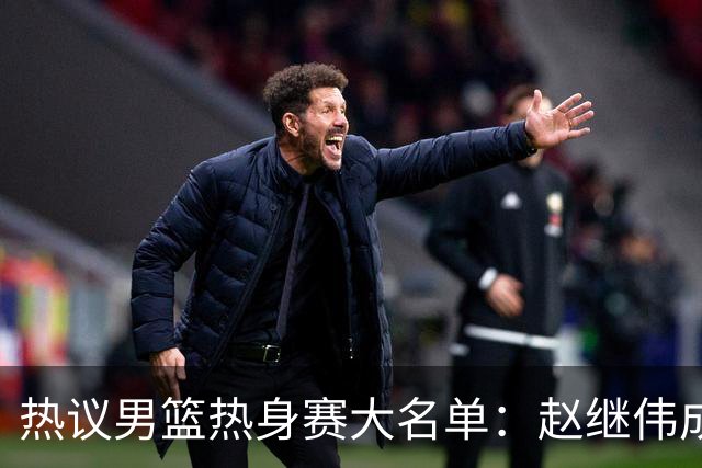 热议男篮热身赛大名单：赵继伟成年龄最大老将 广东中锋有望获重用